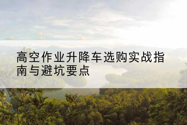 海兴升降车怎么选-高空作业升降车选购实战指南与避坑要点