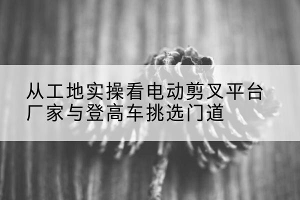 海兴电动剪叉升降平台厂家-从工地实操看电动剪叉平台厂家与登高车挑选门道