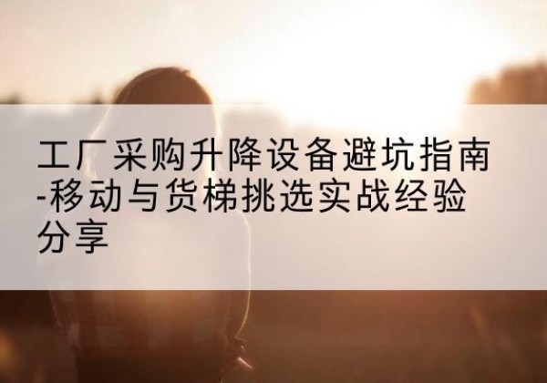 海兴移动式升降机怎么选-工厂采购升降设备避坑指南-移动与货梯挑选实战经验分享