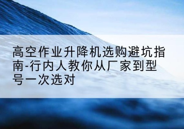 海兴升降平台厂家-高空作业升降机选购避坑指南-行内人教你从厂家到型号一次选对