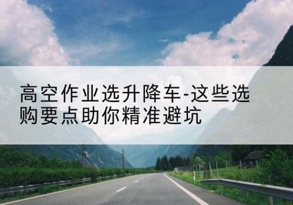 海兴升降车厂家-高空作业选升降车-这些选购要点助你*避坑