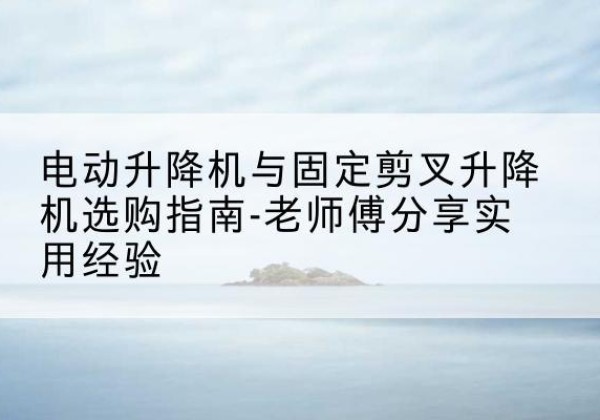 海兴电动升降机怎么选-电动升降机与固定剪叉升降机选购指南-老师傅分享实用经验
