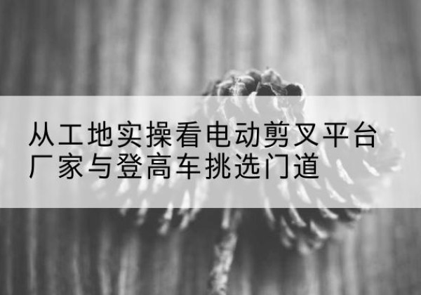海兴电动剪叉升降平台厂家-从工地实操看电动剪叉平台厂家与登高车挑选门道